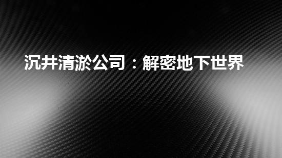 沉井清淤公司：解密地下世界的奇妙秘密！
